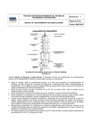 PROCESO GESTIÓN MANTENIMIENTO DEL SISTEMA DE
                                                                                             Revisión No: 1
                               TRANSMISION Y DISTRIBUCION

                                                                                             Página 43 de 59
                        MANUAL DE MANTENIMIENTO DE SUBESTACIONES
                                                                                             Código: MMSTD001




                          Constitución del aislador epoxico de un Hawker Siddeley
                                                 Foto No. 33

7.1.3.6. Cambio de Bushing y juntas tóricas: El Asistente Técnico de mantenimiento de Subestaciones
realiza una vez desgasificado y abierto el tanque según los pasos a continuación.

•   Quitar el aislador según el procedimiento anterior, si la fase esta equipada con transformadores de
    corriente, se retira la tapa de la cámara del pasamuros y desconecta los cables correspondientes al
    transformador de la regleta de bornes, después afloja las tuercas del Conduit y saca por el Conduit los
    cables procedentes de la cámara del pasamuros.
•   Quitar los tres tornillos que fijan la cámara de los TC con una llave 10mm, sacar la cámara de los
    transformadores y estos si existen.
•   Quitar las fijaciones al sistema de contactos del polo a remplazar, y sacarlo de la base del Bushing.
•   Sacar el pasador y la arandela de un lado de cada perno de los contactos móviles y sacar el perno. Quitar
    los tornillos que fijan el Bushing y sacarlo completamente, con las dos juntas de sellado (Oring).
•   Limpiar el área alrededor del agujero del Bushing y asegurarse que no presente marcas en la cara del
    sellado. Deben colocarse dos juntas (O-ring’s) nuevos centrados alrededor del agujero del Bushing e
    insertar seguidamente el nuevo, girándolo hasta su correcta orientación, antes de que la cara de sellado
    tome contacto con las juntas y luego apretar los tornillos del pasamuros a un torque de 35 Nm.
•   Reensamblar la disposición de contactos en el Bushing, asegurándose que la posición coincide con la
    muestra del Bushing, luego se insertan las fijaciones y se aprietan, seguidamente se vuelve a colocar los
    pasadores y mecanismos que se desconectaron.
•   Por ultimo sustituir la junta superior de la cámara de los TC y fijar la base a la placa superior apretando los
    tres tornillos de 10 mm a un torque de 40 Nm.
 