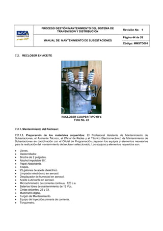 PROCESO GESTIÓN MANTENIMIENTO DEL SISTEMA DE
                                                                                     Revisión No: 1
                                 TRANSMISION Y DISTRIBUCION

                                                                                     Página 44 de 59
                          MANUAL DE MANTENIMIENTO DE SUBESTACIONES
                                                                                     Código: MMSTD001



7.2.    RECLOSER EN ACEITE




                                        RECLOSER COOPER TIPO KFE
                                               Foto No. 34


7.2.1. Mantenimiento del Recloser:

7.2.1.1. Preparación de los materiales requeridos: El Profesional Asistente de Mantenimiento de
Subestaciones, el Asistente Técnico, el Oficial de Redes y el Técnico Electromecánico de Mantenimiento de
Subestaciones en coordinación con el Oficial de Programación preparan los equipos y elementos necesarios
para la realización del mantenimiento del recloser seleccionado. Los equipos y elementos requeridos son:

•      Llaves.
•      Destornillador.
•      Brocha de 2 pulgadas.
•      Alcohol impotable 95°.
•      Papel Absorbente.
•      Trapos.
•      25 galones de aceite dieléctrico.
•      Limpiador electrónico en aerosol.
•      Desplazador de humedad en aerosol.
•      Aceite Lubricante en aerosol.
•      Microohmimetro de corriente continua, 120 c.a.
•      Baterías libres de mantenimiento de 12 Vcc.
•      Cintas aislantes, 23 y 33.
•      Multímetro digital.
•      Furgón de Mantenimiento.
•      Equipo de Inyección primaria de corriente.
•      Torquimetro.
 