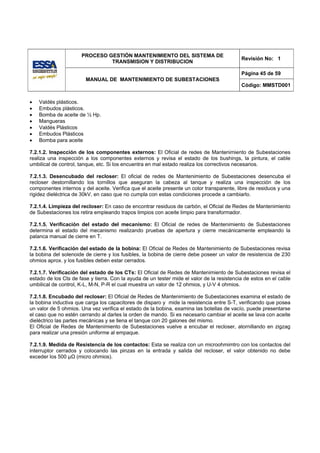 PROCESO GESTIÓN MANTENIMIENTO DEL SISTEMA DE
                                                                                            Revisión No: 1
                               TRANSMISION Y DISTRIBUCION

                                                                                            Página 45 de 59
                        MANUAL DE MANTENIMIENTO DE SUBESTACIONES
                                                                                            Código: MMSTD001


•   Valdés plásticos.
•   Embudos plásticos.
•   Bomba de aceite de ½ Hp.
•   Mangueras
•   Valdés Plásticos
•   Embudos Plásticos
•   Bomba para aceite

7.2.1.2. Inspección de los componentes externos: El Oficial de redes de Mantenimiento de Subestaciones
realiza una inspección a los componentes externos y revisa el estado de los bushings, la pintura, el cable
umbilical de control, tanque, etc. Si los encuentra en mal estado realiza los correctivos necesarios.

7.2.1.3. Desencubado del recloser: El oficial de redes de Mantenimiento de Subestaciones desencuba el
recloser destornillando los tornillos que aseguran la cabeza al tanque y realiza una inspección de los
componentes internos y del aceite. Verifica que el aceite presente un color transparente, libre de residuos y una
rigidez dieléctrica de 30kV, en caso que no cumpla con estas condiciones procede a cambiarlo.

7.2.1.4. Limpieza del recloser: En caso de encontrar residuos de carbón, el Oficial de Redes de Mantenimiento
de Subestaciones los retira empleando trapos limpios con aceite limpio para transformador.

7.2.1.5. Verificación del estado del mecanismo: El Oficial de redes de Mantenimiento de Subestaciones
determina el estado del mecanismo realizando pruebas de apertura y cierre mecánicamente empleando la
palanca manual de cierre en T.

7.2.1.6. Verificación del estado de la bobina: El Oficial de Redes de Mantenimiento de Subestaciones revisa
la bobina del solenoide de cierre y los fusibles, la bobina de cierre debe poseer un valor de resistencia de 230
ohmios aprox. y los fusibles deben estar cerrados.

7.2.1.7. Verificación del estado de los CTs: El Oficial de Redes de Mantenimiento de Subestaciones revisa el
estado de los Cts de fase y tierra. Con la ayuda de un tester mide el valor de la resistencia de estos en el cable
umbilical de control, K-L, M-N, P-R el cual muestra un valor de 12 ohmios, y U-V 4 ohmios.

7.2.1.8. Encubado del recloser: El Oficial de Redes de Mantenimiento de Subestaciones examina el estado de
la bobina inductiva que carga los capacitores de disparo y mide la resistencia entre S-T, verificando que posea
un valor de 5 ohmios. Una vez verifica el estado de la bobina, examina las botellas de vacío, puede presentarse
el caso que no estén cerrando al darles la orden de mando. Si es necesario cambiar el aceite se lava con aceite
dieléctrico las partes mecánicas y se llena el tanque con 20 galones del mismo.
El Oficial de Redes de Mantenimiento de Subestaciones vuelve a encubar el recloser, atornillando en zigzag
para realizar una presión uniforme al empaque.

7.2.1.9. Medida de Resistencia de los contactos: Esta se realiza con un microohmimtro con los contactos del
interruptor cerrados y colocando las pinzas en la entrada y salida del recloser, el valor obtenido no debe
exceder los 500 μΩ (micro ohmios).
 