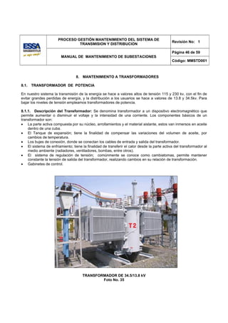 PROCESO GESTIÓN MANTENIMIENTO DEL SISTEMA DE
                                                                                            Revisión No: 1
                               TRANSMISION Y DISTRIBUCION

                                                                                            Página 46 de 59
                        MANUAL DE MANTENIMIENTO DE SUBESTACIONES
                                                                                            Código: MMSTD001



                                 8. MANTENIMIENTO A TRANSFORMADORES

8.1.   TRANSFORMADOR DE POTENCIA

En nuestro sistema la transmisión de la energía se hace a valores altos de tensión 115 y 230 kv, con el fin de
evitar grandes perdidas de energía, y la distribución a los usuarios se hace a valores de 13.8 y 34.5kv. Para
bajar los niveles de tensión empleamos transformadores de potencia.

8.1.1. Descripción del Transformador: Se denomina transformador a un dispositivo electromagnético que
permite aumentar o disminuir el voltaje y la intensidad de una corriente. Los componentes básicos de un
transformador son:
• La parte activa compuesta por su núcleo, arrollamientos y el material aislante, estos van inmersos en aceite
    dentro de una cuba.
• El Tanque de expansión; tiene la finalidad de compensar las variaciones del volumen de aceite, por
    cambios de temperatura.
• Los bujes de conexión, donde se conectan los cables de entrada y salida del transformador.
• El sistema de enfriamiento; tiene la finalidad de transferir el calor desde la parte activa del transformador al
    medio ambiente (radiadores, ventiladores, bombas, entre otros).
• El sistema de regulación de tensión; comúnmente se conoce como cambiatomas, permite mantener
    constante la tensión de salida del transformador, realizando cambios en su relación de transformación.
• Gabinetes de control.




                                     TRANSFORMADOR DE 34.5/13.8 kV
                                             Foto No. 35
 