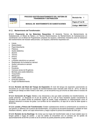 PROCESO GESTIÓN MANTENIMIENTO DEL SISTEMA DE
                                                                                          Revisión No: 1
                               TRANSMISION Y DISTRIBUCION

                                                                                          Página 47 de 59
                       MANUAL DE MANTENIMIENTO DE SUBESTACIONES
                                                                                          Código: MMSTD001


8.1.2.   Mantenimiento del Transformador:

8.1.2.1. Preparación de los Materiales Requeridos: El Asistente Técnico de Mantenimiento de
Subestaciones, el Oficial de Redes y el Técnico Electromecánico de Mantenimiento de Subestaciones en
coordinación con el Oficial de Programación preparan los equipos y elementos necesarios para la realización
del mantenimiento del recloser seleccionado. Los equipos y elementos requeridos son:

•   Llaves.
•   Destornillador.
•   Papel Absorbente.
•   Plásticos.
•   Aceite dieléctrico.
•   Alcohol.
•   Thinner.
•   Pintura.
•   Trapos.
•   Limpiador electrónico en aerosol.
•   Desplazador de humedad en aerosol.
•   Aceite Lubricante en aerosol.
•   Acuosol.
•   Escaleras.
•   Canecas vacías de 55 galones.
•   Bombas para aceite dieléctrico.
•   Torquimetro.
•   Mangueras.
•   Valdés plásticos.
•   Embudos plásticos.
•   Furgón de Mantenimiento.


8.1.2.2. Revisión del Nivel del Tanque de Expansión: El nivel del tanque de expansión comúnmente se
encuentra en un nivel medio (la mayoría de transformadores traen marcado este nivel en 25°C). Si este se
encuentra por debajo se debe nivelar a ese valor, y si se encuentra muy por encima se debe retirar el exceso de
aceite

8.1.2.3. Corrección de Fugas: Debido a las vibraciones a las que están sometidos los transformadores se
puede presentar un desajuste en el par de apriete, por lo cual se hace necesario ajustar nuevamente la
tornillería en las partes donde se presentan fugas de aceite, luego empleando un desengrasante como el
aQuasol retiramos el exceso de grasa. Los tornillos de los radiadores y la tapa de la cuba se debe ajustar a
90-95 Nm.

8.1.2.4. Lavado y Pintura del Transformador: Existen subestaciones donde la contaminación es excesiva lo
que genera un deterioro de la pintura del transformador, si la pintura se encuentra levantada y oxidada se hace
necesario retirarla, aplicar una capa anticorrosivo y luego si aplicar la pintura de acabado de color gris.

8.1.2.5. Revisión de los Bushings: Se revisa que los bujes del transformador este en buen estado (que no
tengan grietas o fugas de aceite) y que los cables se encuentren con un correcto par de apriete de
aproximadamente de 60 Nm (si este no es el correcto se puede presentar puntos calientes).
 