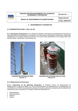 PROCESO GESTIÓN MANTENIMIENTO DEL SISTEMA DE
                                                                                          Revisión No: 1
                               TRANSMISION Y DISTRIBUCION

                                                                                          Página 49 de 59
                        MANUAL DE MANTENIMIENTO DE SUBESTACIONES
                                                                                          Código: MMSTD001


                                    9. MANTENIMIENTO A PARARRAYOS


9.1. PARARRAYOS DE 230kV, 115kV y 34, 5kV


9.1.1. Descripción del Pararrayos: Es un dispositivo destinado a descargar las sobretensiones producidas por
descargas eléctricas atmosféricas, por maniobras o por otras causas que perforan el aislamiento, ocasionando
interrupciones en el sistema eléctrico de potencia y en muchos casos desperfectos en los equipos tales como
transformadores, interruptores, seccionadores, etc.




        PARARRAYOS EPÓXICO DE 230kV                    PARARRAYOS EN PORCELANA DE 34,5kV
                Foto No. 37                                     Foto No. 38


9.1.2. Mantenimiento de Pararrayos:

9.1.2.1. Preparación de los Materiales Requeridos: El Asistente Técnico de Mantenimiento de
Subestaciones, el Oficial de Redes y el Técnico Electromecánico de Mantenimiento de Subestaciones en
coordinación con el Oficial de programación preparan los equipos y elementos necesarios para la realización del
mantenimiento de los pararrayos. Los equipos y elementos requeridos son:

•   Destornilladores.
•   Papel Absorbente.
•   Plásticos
•   Alcohol
 
