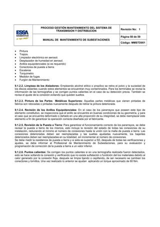PROCESO GESTIÓN MANTENIMIENTO DEL SISTEMA DE
                                                                                            Revisión No: 1
                               TRANSMISION Y DISTRIBUCION

                                                                                            Página 50 de 59
                        MANUAL DE MANTENIMIENTO DE SUBESTACIONES
                                                                                            Código: MMSTD001


•   Pintura
•   Trapos.
•   Limpiador electrónico en aerosol.
•   Desplazador de humedad en aerosol.
•   Anillos equipotenciales (si es requerido)
•   Conectores de puesta a tierra.
•   Escaleras
•   Torquimetro
•   Medidor de fugas
•   Furgón de Mantenimiento

9.1.2.2. Limpieza de los Aisladores: Empleando alcohol etílico o propílico se retira el polvo y la suciedad de
los discos aislantes cuando estos elementos se encuentran muy contaminados. Para los terminales se revisa la
información de las termografías y se corrigen puntos calientes en el caso de su detección previa. También se
revisa el ajuste de la conexión evitando que queden sueltos.

9.1.2.3. Pintura de las Partes Metálicas Superiores: Aquellas partes metálicas que vienen pintadas de
fabrica son retocadas o pintadas nuevamente después de retirar la pintura deteriorada.

9.1.2.4. Revisión de los Anillos Equipotenciales: En el caso de los pararrayos que poseen este tipo de
elemento constitutivo, se inspecciona que el anillo se encuentre en buenas condiciones de su geometría, y para
el caso que se encuentre deformado o dañado en una alta proporción de su integridad, se debe reemplazar este
elemento a fin de garantizar la operación correcta diseñada por el fabricante.

9.1.2.5. Revisión de la Puesta a Tierra: Para garantizar el funcionamiento correcto de los pararrayos, se debe
revisar la puesta a tierra de los mismos, esto incluye la revisión del estado de todas las conexiones de su
instalación, reduciendo al mínimo el número de conexiones hasta la unión con la malla de puesta a tierra. Las
conexiones deterioradas deben ser reemplazadas y las sueltas ajustadas nuevamente, los bajantes
deteriorados deben ser reemplazadas en su totalidad, sin incrementar el número de conexiones.
Se debe medir la resistencia de puesta a tierra y si esta es superior a 5Ω, después de todas las verificaciones y
ajustes, se debe informar al Profesional de Mantenimiento de Subestaciones, para su evaluación y
programación de corrección de la puesta a tierra a un valor inferior.

9.1.2.6. Puntos calientes: Se corrigen los puntos calientes si en una termografía realizada fueron detectados,
esto se hace soltando la conexión y verificando que no exista sulfatación o fundición del los materiales debido al
calor generado por la conexión floja, después se limpia lijando o cepillando, de ser necesario se cambian los
conectores y tornillos. Una vez realizado lo anterior se ajustan aplicando un torque aproximado de 60 Nm.
 