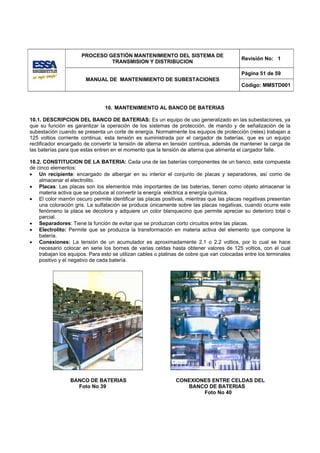 PROCESO GESTIÓN MANTENIMIENTO DEL SISTEMA DE
                                                                                           Revisión No: 1
                               TRANSMISION Y DISTRIBUCION

                                                                                           Página 51 de 59
                        MANUAL DE MANTENIMIENTO DE SUBESTACIONES
                                                                                           Código: MMSTD001



                                10. MANTENIMIENTO AL BANCO DE BATERIAS

10.1. DESCRIPCION DEL BANCO DE BATERIAS: Es un equipo de uso generalizado en las subestaciones, ya
que su función es garantizar la operación de los sistemas de protección, de mando y de señalización de la
subestación cuando se presenta un corte de energía. Normalmente los equipos de protección (reles) trabajan a
125 voltios corriente continua, esta tensión es suministrada por el cargador de baterías, que es un equipo
rectificador encargado de convertir la tensión de alterna en tensión continua, además de mantener la carga de
las baterías para que estas entren en el momento que la tensión de alterna que alimenta el cargador falle.

10.2. CONSTITUCION DE LA BATERIA: Cada una de las baterías componentes de un banco, esta compuesta
de cinco elementos:
• Un recipiente: encargado de albergar en su interior el conjunto de placas y separadores, así como de
    almacenar el electrolito.
• Placas: Las placas son los elementos más importantes de las baterías, tienen como objeto almacenar la
    materia activa que se produce al convertir la energía eléctrica a energía química.
• El color marrón oscuro permite identificar las placas positivas, mientras que las placas negativas presentan
    una coloración gris. La sulfatación se produce únicamente sobre las placas negativas, cuando ocurre este
    fenómeno la placa se decolora y adquiere un color blanquecino que permite apreciar su deterioro total o
    parcial.
• Separadores: Tiene la función de evitar que se produzcan corto circuitos entre las placas.
• Electrolito: Permite que se produzca la transformación en materia activa del elemento que compone la
    batería.
• Conexiones: La tensión de un acumulador es aproximadamente 2.1 o 2.2 voltios, por lo cual se hace
    necesario colocar en serie los bornes de varias celdas hasta obtener valores de 125 voltios, con el cual
    trabajan los equipos. Para esto se utilizan cables o platinas de cobre que van colocadas entre los terminales
    positivo y el negativo de cada batería.




                 BANCO DE BATERIAS                             CONEXIONES ENTRE CELDAS DEL
                   Foto No 39                                     BANCO DE BATERIAS
                                                                       Foto No 40
 