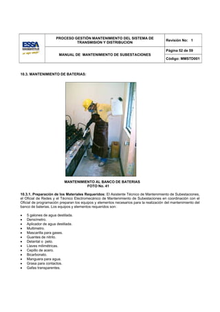 PROCESO GESTIÓN MANTENIMIENTO DEL SISTEMA DE
                                                                                        Revisión No: 1
                              TRANSMISION Y DISTRIBUCION

                                                                                        Página 52 de 59
                       MANUAL DE MANTENIMIENTO DE SUBESTACIONES
                                                                                        Código: MMSTD001



10.3. MANTENIMIENTO DE BATERIAS:




                          MANTENIMIENTO AL BANCO DE BATERIAS
                                    FOTO No. 41

10.3.1. Preparación de los Materiales Requeridos: El Asistente Técnico de Mantenimiento de Subestaciones,
el Oficial de Redes y el Técnico Electromecánico de Mantenimiento de Subestaciones en coordinación con el
Oficial de programación preparan los equipos y elementos necesarios para la realización del mantenimiento del
banco de baterias. Los equipos y elementos requeridos son:

•   5 galones de agua destilada.
•   Densímetro.
•   Aplicador de agua destilada.
•   Multimetro.
•   Mascarilla para gases.
•   Guantes de nitrilo.
•   Delantal o peto.
•   Llaves milimétricas.
•   Cepillo de acero.
•   Bicarbonato.
•   Manguera para agua.
•   Grasa para contactos.
•   Gafas transparentes.
 