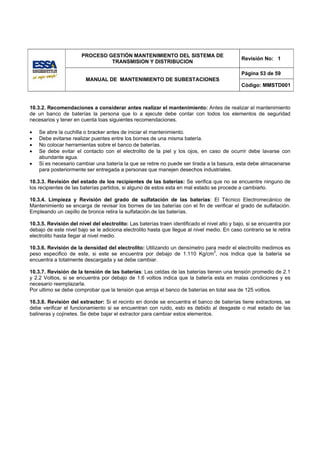 PROCESO GESTIÓN MANTENIMIENTO DEL SISTEMA DE
                                                                                               Revisión No: 1
                                TRANSMISION Y DISTRIBUCION

                                                                                               Página 53 de 59
                         MANUAL DE MANTENIMIENTO DE SUBESTACIONES
                                                                                               Código: MMSTD001



10.3.2. Recomendaciones a considerar antes realizar el mantenimiento: Antes de realizar el mantenimiento
de un banco de baterías la persona que lo a ejecute debe contar con todos los elementos de seguridad
necesarios y tener en cuenta loas siguientes recomendaciones.

•   Se abre la cuchilla o bracker antes de iniciar el mantenimiento.
•   Debe evitarse realizar puentes entre los bornes de una misma batería.
•   No colocar herramientas sobre el banco de baterías.
•   Se debe evitar el contacto con el electrolito de la piel y los ojos, en caso de ocurrir debe lavarse con
    abundante agua.
•   Si es necesario cambiar una batería la que se retire no puede ser tirada a la basura, esta debe almacenarse
    para posteriormente ser entregada a personas que manejen desechos industriales.

10.3.3. Revisión del estado de los recipientes de las baterías: Se verifica que no se encuentre ninguno de
los recipientes de las baterías partidos, si alguno de estos esta en mal estado se procede a cambiarlo.

10.3.4. Limpieza y Revisión del grado de sulfatación de las baterías: El Técnico Electromecánico de
Mantenimiento se encarga de revisar los bornes de las baterías con el fin de verificar el grado de sulfatación.
Empleando un cepillo de bronce retira la sulfatación.de las baterías.

10.3.5. Revisión del nivel del electrolito: Las baterías traen identificado el nivel alto y bajo, si se encuentra por
debajo de este nivel bajo se le adiciona electrolito hasta que llegue al nivel medio. En caso contrario se le retira
electrolito hasta llegar al nivel medio.

10.3.6. Revisión de la densidad del electrolito: Utilizando un densímetro para medir el electrolito medimos es
peso especifico de este, si este se encuentra por debajo de 1.110 Kg/cm3, nos indica que la batería se
encuentra a totalmente descargada y se debe cambiar.

10.3.7. Revisión de la tensión de las baterías: Las celdas de las baterías tienen una tensión promedio de 2.1
y 2.2 Voltios, si se encuentra por debajo de 1.6 voltios indica que la batería esta en malas condiciones y es
necesario reemplazarla.
Por ultimo se debe comprobar que la tensión que arroja el banco de baterías en total sea de 125 voltios.

10.3.8. Revisión del extractor: Si el recinto en donde se encuentra el banco de baterías tiene extractores, se
debe verificar el funcionamiento si se encuentran con ruido, esto es debido al desgaste o mal estado de las
balineras y cojinetes. Se debe bajar el extractor para cambiar estos elementos.
 