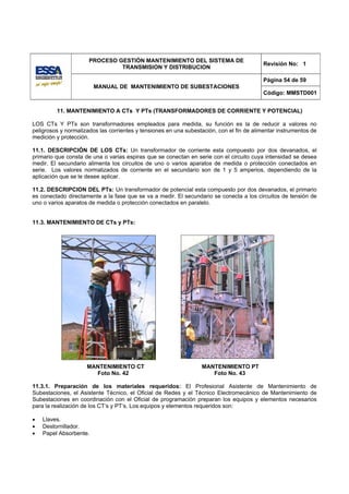 PROCESO GESTIÓN MANTENIMIENTO DEL SISTEMA DE
                                                                                          Revisión No: 1
                               TRANSMISION Y DISTRIBUCION

                                                                                          Página 54 de 59
                        MANUAL DE MANTENIMIENTO DE SUBESTACIONES
                                                                                          Código: MMSTD001


         11. MANTENIMIENTO A CTs Y PTs (TRANSFORMADORES DE CORRIENTE Y POTENCIAL)

LOS CTs Y PTs son transformadores empleados para medida, su función es la de reducir a valores no
peligrosos y normalizados las corrientes y tensiones en una subestación, con el fin de alimentar instrumentos de
medición y protección.

11.1. DESCRIPCIÓN DE LOS CTs: Un transformador de corriente esta compuesto por dos devanados, el
primario que consta de una o varias espiras que se conectan en serie con el circuito cuya intensidad se desea
medir. El secundario alimenta los circuitos de uno o varios aparatos de medida o protección conectados en
serie. Los valores normalizados de corriente en el secundario son de 1 y 5 amperios, dependiendo de la
aplicación que se le desee aplicar.

11.2. DESCRIPCION DEL PTs: Un transformador de potencial esta compuesto por dos devanados, el primario
es conectado directamente a la fase que se va a medir. El secundario se conecta a los circuitos de tensión de
uno o varios aparatos de medida o protección conectados en paralelo.


11.3. MANTENIMIENTO DE CTs y PTs:




                     MANTENIMIENTO CT                             MANTENIMIENTO PT
                       Foto No. 42                                   Foto No. 43

11.3.1. Preparación de los materiales requeridos: El Profesional Asistente de Mantenimiento de
Subestaciones, el Asistente Técnico, el Oficial de Redes y el Técnico Electromecánico de Mantenimiento de
Subestaciones en coordinación con el Oficial de programación preparan los equipos y elementos necesarios
para la realización de los CT’s y PT’s. Los equipos y elementos requeridos son:

•   Llaves.
•   Destornillador.
•   Papel Absorbente.
 