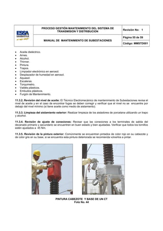 PROCESO GESTIÓN MANTENIMIENTO DEL SISTEMA DE
                                                                                          Revisión No: 1
                               TRANSMISION Y DISTRIBUCION

                                                                                          Página 55 de 59
                       MANUAL DE MANTENIMIENTO DE SUBESTACIONES
                                                                                          Código: MMSTD001


•   Aceite dieléctrico.
•   Arnes.
•   Alcohol.
•   Thinner.
•   Pintura.
•   Trapos.
•   Limpiador electrónico en aerosol.
•   Desplazador de humedad en aerosol.
•   Aquasol.
•   Escaleras.
•   Torquimetro.
•   Valdés plásticos.
•   Embudos plásticos.
•   Furgón de Mantenimiento.

11.3.2. Revisión del nivel de aceite: El Técnico Electromecánico de mantenimiento de Subestaciones revisa el
nivel de aceite y en el caso de encontrar fugas se deben corregir y verificar que el nivel no se encuentre por
debajo del nivel mínimo (si tiene aceite como medio de aislamiento).

11.3.3. Limpieza del aislamiento exterior: Realizar limpieza de los aisladores de porcelana utilizando un trapo
y alcohol.

11.3.4. Revisión de ajuste de conexiones: Revisar que las conexiones a los terminales de salida del
devanado primario y secundario se encuentren en buen estado y bien ajustadas. Verificar que todos los tornillos
estén ajustados a 45 Nm.

11.3.5. Revisión de la pintura exterior: Comúnmente se encuentran pintados de color rojo en su cabezote y
de color gris en su base, si se encuentra esta pintura deteriorada se recomienda volverlos a pintar.




                                 PINTURA CABEZOTE Y BASE DE UN CT
                                            Foto No. 44
 