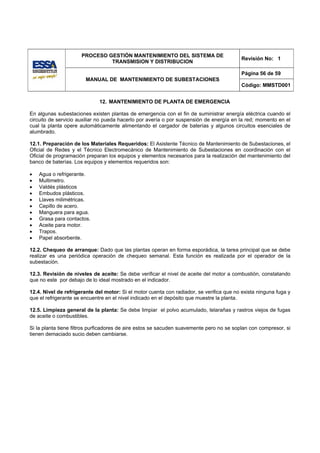 PROCESO GESTIÓN MANTENIMIENTO DEL SISTEMA DE
                                                                                          Revisión No: 1
                               TRANSMISION Y DISTRIBUCION

                                                                                          Página 56 de 59
                        MANUAL DE MANTENIMIENTO DE SUBESTACIONES
                                                                                          Código: MMSTD001


                             12. MANTENIMIENTO DE PLANTA DE EMERGENCIA

En algunas subestaciones existen plantas de emergencia con el fin de suministrar energía eléctrica cuando el
circuito de servicio auxiliar no pueda hacerlo por avería o por suspensión de energía en la red; momento en el
cual la planta opere automáticamente alimentando el cargador de baterías y algunos circuitos esenciales de
alumbrado.

12.1. Preparación de los Materiales Requeridos: El Asistente Técnico de Mantenimiento de Subestaciones, el
Oficial de Redes y el Técnico Electromecánico de Mantenimiento de Subestaciones en coordinación con el
Oficial de programación preparan los equipos y elementos necesarios para la realización del mantenimiento del
banco de baterías. Los equipos y elementos requeridos son:

•   Agua o refrigerante.
•   Multimetro.
•   Valdés plásticos
•   Embudos plásticos.
•   Llaves milimétricas.
•   Cepillo de acero.
•   Manguera para agua.
•   Grasa para contactos.
•   Aceite para motor.
•   Trapos.
•   Papel absorbente.

12.2. Chequeo de arranque: Dado que las plantas operan en forma esporádica, la tarea principal que se debe
realizar es una periódica operación de chequeo semanal. Esta función es realizada por el operador de la
subestación.

12.3. Revisión de niveles de aceite: Se debe verificar el nivel de aceite del motor a combustión, constatando
que no este por debajo de lo ideal mostrado en el indicador.

12.4. Nivel de refrigerante del motor: Si el motor cuenta con radiador, se verifica que no exista ninguna fuga y
que el refrigerante se encuentre en el nivel indicado en el depósito que muestre la planta.

12.5. Limpieza general de la planta: Se debe limpiar el polvo acumulado, telarañas y rastros viejos de fugas
de aceite o combustibles.

Si la planta tiene filtros purficadores de aire estos se sacuden suavemente pero no se soplan con compresor, si
tienen demaciado sucio deben cambiarse.
 