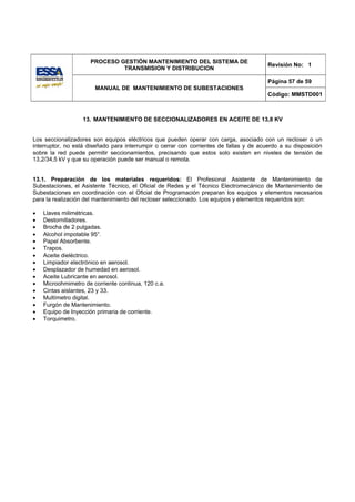PROCESO GESTIÓN MANTENIMIENTO DEL SISTEMA DE
                                                                                         Revisión No: 1
                              TRANSMISION Y DISTRIBUCION

                                                                                         Página 57 de 59
                       MANUAL DE MANTENIMIENTO DE SUBESTACIONES
                                                                                         Código: MMSTD001



                   13. MANTENIMIENTO DE SECCIONALIZADORES EN ACEITE DE 13,8 KV


Los seccionalizadores son equipos eléctricos que pueden operar con carga, asociado con un recloser o un
interruptor, no está diseñado para interrumpir o cerrar con corrientes de fallas y de acuerdo a su disposición
sobre la red puede permitir seccionamientos, precisando que estos solo existen en niveles de tensión de
13,2/34,5 kV y que su operación puede ser manual o remota.


13.1. Preparación de los materiales requeridos: El Profesional Asistente de Mantenimiento de
Subestaciones, el Asistente Técnico, el Oficial de Redes y el Técnico Electromecánico de Mantenimiento de
Subestaciones en coordinación con el Oficial de Programación preparan los equipos y elementos necesarios
para la realización del mantenimiento del recloser seleccionado. Los equipos y elementos requeridos son:

•   Llaves milimétricas.
•   Destornilladores.
•   Brocha de 2 pulgadas.
•   Alcohol impotable 95°.
•   Papel Absorbente.
•   Trapos.
•   Aceite dieléctrico.
•   Limpiador electrónico en aerosol.
•   Desplazador de humedad en aerosol.
•   Aceite Lubricante en aerosol.
•   Microohmimetro de corriente continua, 120 c.a.
•   Cintas aislantes, 23 y 33.
•   Multímetro digital.
•   Furgón de Mantenimiento.
•   Equipo de Inyección primaria de corriente.
•   Torquimetro.
 