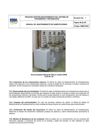 PROCESO GESTIÓN MANTENIMIENTO DEL SISTEMA DE
                                                                                           Revisión No: 1
                               TRANSMISION Y DISTRIBUCION

                                                                                           Página 58 de 59
                        MANUAL DE MANTENIMIENTO DE SUBESTACIONES
                                                                                           Código: MMSTD001




                              Seccionalizador Macgraw Edison modelo GN3E
                                               Foto No. 45


13.2. Inspección de los componentes externos: El Oficial de redes de Mantenimiento de Subestaciones
realiza una inspección a los componentes externos y revisa el estado de los bushings, la pintura, palancas de
operación. Si los encuentra en mal estado realiza los correctivos necesarios.


13.3. Desencubado del seccionalizador: El oficial de redes de Mantenimiento de Subestaciones desencuba el
seccionalizador destornillando los tornillos que aseguran la tapa superior al tanque y realiza una inspección de
los componentes internos y del aceite. Verifica que el aceite presente un color transparente, libre de residuos y
una rigidez dieléctrica de 30kV, en caso que no cumpla con estas condiciones procede a cambiarlo.


13.4. Limpieza del seccionalizador: En caso de encontrar residuos de carbón, el Oficial de Redes de
Mantenimiento de Subestaciones los retira empleando trapos limpios con aceite limpio para transformador.


13.5. Verificación del estado del mecanismo: El Oficial de redes de Mantenimiento de Subestaciones
determina el estado del mecanismo realizando pruebas de apertura y cierre mecánicamente accionando la
palanca.


13.6. Medida de Resistencia de los contactos: Esta se realiza con un microohmimtro con los contactos del
interruptor cerrados y colocando las pinzas en la entrada y salida del recloser, el valor obtenido no debe
exceder los 500 μΩ (micro ohmios).
 