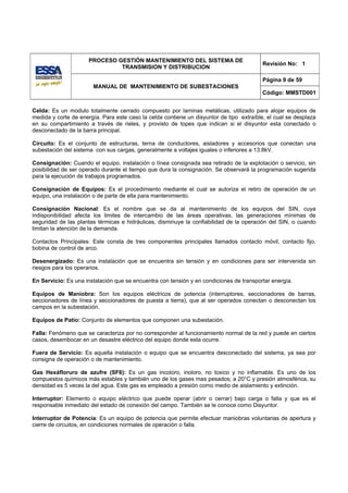 PROCESO GESTIÓN MANTENIMIENTO DEL SISTEMA DE
                                                                                          Revisión No: 1
                               TRANSMISION Y DISTRIBUCION

                                                                                          Página 9 de 59
                       MANUAL DE MANTENIMIENTO DE SUBESTACIONES
                                                                                          Código: MMSTD001


Celda: Es un modulo totalmente cerrado compuesto por laminas metálicas, utilizado para alojar equipos de
medida y corte de energía. Para este caso la celda contiene un disyuntor de tipo extraíble, el cual se desplaza
en su compartimiento a través de rieles, y provisto de topes que indican si el disyuntor esta conectado o
desconectado de la barra principal.

Circuito: Es el conjunto de estructuras, terna de conductores, aisladores y accesorios que conectan una
subestación del sistema con sus cargas, generalmente a voltajes iguales o inferiores a 13.8kV.

Consignación: Cuando el equipo, instalación o línea consignada sea retirado de la explotación o servicio, sin
posibilidad de ser operado durante el tiempo que dura la consignación. Se observará la programación sugerida
para la ejecución de trabajos programados.

Consignación de Equipos: Es el procedimiento mediante el cual se autoriza el retiro de operación de un
equipo, una instalación o de parte de ella para mantenimiento.

Consignación Nacional: Es el nombre que se da al mantenimiento de los equipos del SIN, cuya
indisponibilidad afecta los limites de intercambio de las áreas operativas, las generaciones mínimas de
seguridad de las plantas térmicas e hidráulicas, disminuye la confiabilidad de la operación del SIN, o cuando
limitan la atención de la demanda.

Contactos Principales: Este consta de tres componentes principales llamados contacto móvil, contacto fijo,
bobina de control de arco.

Desenergizado: Es una instalación que se encuentra sin tensión y en condiciones para ser intervenida sin
riesgos para los operarios.

En Servicio: Es una instalación que se encuentra con tensión y en condiciones de transportar energía.

Equipos de Maniobra: Son los equipos eléctricos de potencia (interruptores, seccionadores de barras,
seccionadores de línea y seccionadores de puesta a tierra), que al ser operados conectan o desconectan los
campos en la subestación.

Equipos de Patio: Conjunto de elementos que componen una subestación.

Falla: Fenómeno que se caracteriza por no corresponder al funcionamiento normal de la red y puede en ciertos
casos, desembocar en un desastre eléctrico del equipo donde esta ocurre.

Fuera de Servicio: Es aquella instalación o equipo que se encuentra desconectado del sistema, ya sea por
consigna de operación o de mantenimiento.

Gas Hexáfloruro de azufre (SF6): Es un gas incoloro, inoloro, no toxico y no inflamable. Es uno de los
compuestos químicos más estables y también uno de los gases mas pesados; a 20°C y presión atmosférica, su
densidad es 5 veces la del agua. Este gas es empleado a presión como medio de aislamiento y extinción.

Interruptor: Elemento o equipo eléctrico que puede operar (abrir o cerrar) bajo carga o falla y que es el
responsable inmediato del estado de conexión del campo. También se le conoce como Disyuntor.

Interruptor de Potencia: Es un equipo de potencia que permite efectuar maniobras voluntarias de apertura y
cierre de circuitos, en condiciones normales de operación o falla.
 