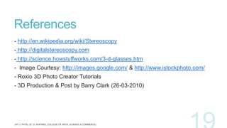 References
- http://en.wikipedia.org/wiki/Stereoscopy
- http://digitalstereoscopy.com
- http://science.howstuffworks.com/3-d-glasses.htm
- Image Courtesy: http://images.google.com/ & http://www.istockphoto.com/

- Roxio 3D Photo Creator Tutorials
- 3D Production & Post by Barry Clark (26-03-2010)

 