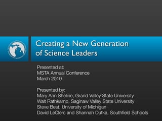 Creating a New Generation
of Science Leaders
Presented at:
MSTA Annual Conference
March 2010

Presented by:
Mary Ann Sheline, Grand Valley State University
Walt Rathkamp, Saginaw Valley State University
Steve Best, University of Michigan
David LeClerc and Shannah Dutka, Southﬁeld Schools
 