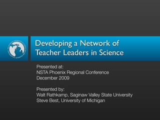 Developing a Network of
Teacher Leaders in Science
Presented at:
NSTA Phoenix Regional Conference
December 2009

Presented by:
Walt Rathkamp, Saginaw Valley State University
Steve Best, University of Michigan
 