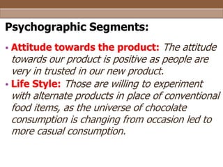 Psychographic Segments:
• Attitude towards the product: The attitude

towards our product is positive as people are
very in trusted in our new product.
• Life Style: Those are willing to experiment
with alternate products in place of conventional
food items, as the universe of chocolate
consumption is changing from occasion led to
more casual consumption.

 