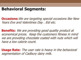 Behavioral Segments:
Occasions:We are targeting special occasions like New

Years Eve and Valentines Day . Eid etc.

Benefits: We are providing good quality product at

economical prices. Keep the customers fitness in mind
we are providing chocolate coated with nuts which will
have a low calorie count.
Usage Rate: The user rate is heavy in the behavioral

segmentation of Cadbury dairy milk.

 