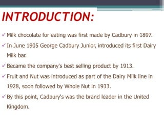 INTRODUCTION:
 Milk chocolate for eating was first made by Cadbury in 1897.

 In June 1905 George Cadbury Junior, introduced its first Dairy
Milk bar.
 Became the company's best selling product by 1913.
 Fruit and Nut was introduced as part of the Dairy Milk line in
1928, soon followed by Whole Nut in 1933.
 By this point, Cadbury's was the brand leader in the United
Kingdom.

 