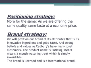 Positioning strategy:

More for the same: As we are offering the
same quality same taste at a economy price.

Brand strategy:
We will position our brand at its attributes that is its
innovative ingredient and good taste. And strong
beliefs and values as Cadbury’s have many loyal
customers. The product name is Enticing Treats
means a mouth watering treat which is simply
irresistible
The brand is licensed and is a international brand.

 