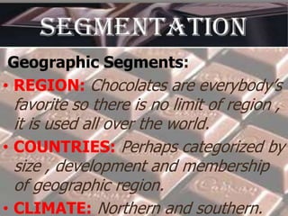 Geographic Segments:
• REGION: Chocolates are everybody’s

favorite so there is no limit of region ,
it is used all over the world.
• COUNTRIES: Perhaps categorized by
size , development and membership
of geographic region.
• CLIMATE: Northern and southern.

 