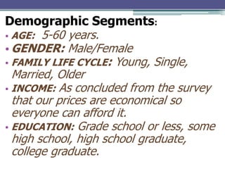 Demographic Segments:
• AGE: 5-60 years.
• GENDER: Male/Female
• FAMILY LIFE CYCLE: Young, Single,
Married, Older
• INCOME: As concluded from the survey
that our prices are economical so
everyone can afford it.
• EDUCATION: Grade school or less, some
high school, high school graduate,
college graduate.

 