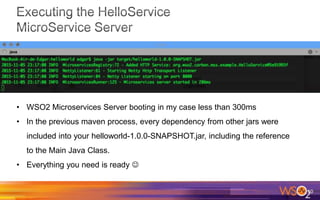 10
• WSO2 Microservices Server booting in my case less than 300ms
• In the previous maven process, every dependency from other jars were
included into your helloworld-1.0.0-SNAPSHOT.jar, including the reference
to the Main Java Class.
• Everything you need is ready 
 