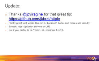 o Thanks @jpviragine for that great tip:
https://github.com/jkbrzt/httpie
o Really great tool, works like cURL, but much better and more user friendly
o Syntax: http <options> service or URL
o But if you prefer to be “roots”, ok, continue if cURL
15
 