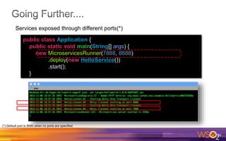 16
public class Application {
public static void main(String[] args) {
new MicroservicesRunner(7888, 8888)
.deploy(new HelloService())
.start();
}
Services exposed through different ports(*)
(*) Default port is 8080 when no ports are specified
 