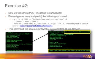 o Now we will send a POST message to our Service:
o Please type (or copy and paste) the following command:
o curl -v -X POST -H "Content-Type:application/json" -d
'{"symbol":"BVMF","name":
"Bovespa","last":149.62,"low":150.78,"high":149.18,"createdByHost":"localh
ost"}' http://localhost:8080/stockquote
o This command will save a new Symbol into our Stock Quote Service
20
 