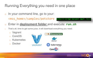 o In your command line, go to your:
<mss_home>/samples/petstore
o Enter in deployment folder and execute: run.sh
o That’s all, time to get some juice, it will download everything you need:
o Vagrant
o CoreOS
o Kubernetes
o Docker
35
 