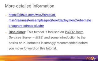 o https://github.com/wso2/product-
mss/tree/master/samples/petstore/deployment/kubernete
s-vagrant-coreos-cluster
o Disclaimer: This tutorial is focused on WSO2 Micro
Services Server – MSS, and some introduction to the
basics on Kubernetes is strongly recommended before
you move forward on this tutorial.
36
 