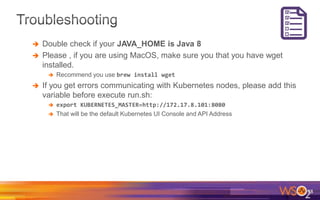  Double check if your JAVA_HOME is Java 8
 Please , if you are using MacOS, make sure you that you have wget
installed.
 Recommend you use brew install wget
 If you get errors communicating with Kubernetes nodes, please add this
variable before execute run.sh:
 export KUBERNETES_MASTER=http://172.17.8.101:8080
 That will be the default Kubernetes UI Console and API Address
38
 