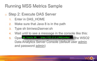 o Step 2: Execute DAS Server
1. Enter in DAS_HOME
2. Make sure that Java 8 is in the path
3. Type sh bin/wso2server.sh
4. Wait until to see a message in the console like this:
5. Open this browser URL, it will let you see the WSO2
Data Analytics Server Console (default user admin
and password admin)
71
 