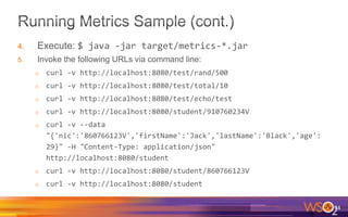 4. Execute: $ java -jar target/metrics-*.jar
5. Invoke the following URLs via command line:
o curl -v http://localhost:8080/test/rand/500
o curl -v http://localhost:8080/test/total/10
o curl -v http://localhost:8080/test/echo/test
o curl -v http://localhost:8080/student/910760234V
o curl -v --data
"{'nic':'860766123V','firstName':'Jack','lastName':'Black','age':
29}" -H "Content-Type: application/json"
http://localhost:8080/student
o curl -v http://localhost:8080/student/860766123V
o curl -v http://localhost:8080/student
74
 