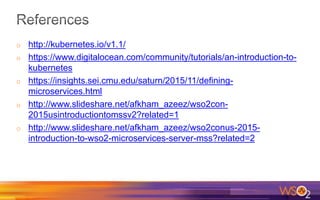 o http://kubernetes.io/v1.1/
o https://www.digitalocean.com/community/tutorials/an-introduction-to-
kubernetes
o https://insights.sei.cmu.edu/saturn/2015/11/defining-
microservices.html
o http://www.slideshare.net/afkham_azeez/wso2con-
2015usintroductiontomssv2?related=1
o http://www.slideshare.net/afkham_azeez/wso2conus-2015-
introduction-to-wso2-microservices-server-mss?related=2
 