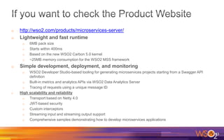 o http://wso2.com/products/microservices-server/
o Lightweight and fast runtime
o 6MB pack size
o Starts within 400ms
o Based on the new WSO2 Carbon 5.0 kernel
o ~25MB memory consumption for the WSO2 MSS framework
o Simple development, deployment, and monitoring
o WSO2 Developer Studio-based tooling for generating microservices projects starting from a Swagger API
definition
o Built-in metrics and analytics APIs via WSO2 Data Analytics Server
o Tracing of requests using a unique message ID
o High scalability and reliability
o Transport based on Netty 4.0
o JWT-based security
o Custom interceptors
o Streaming input and streaming output support
o Comprehensive samples demonstrating how to develop microservices applications
83
 