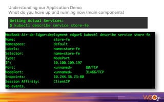 55	
Getting	details	about	some	pod,	for	instance	
$	kubectl	describe	pods	store-fe-r43hm	
Please, note here which is the
Pod internal IP: 10.244.36.23
And in which Node this pod
Is actually running
Important: notice that the
pod’s id will change if you
restart your environment J
In my actual case, my pod is
store-fe-<id>, id= r43m
 