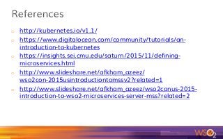 o  http://kubernetes.io/v1.1/
o  https://www.digitalocean.com/community/tutorials/an-
introduction-to-kubernetes
o  https://insights.sei.cmu.edu/saturn/2015/11/defining-
microservices.html
o  http://www.slideshare.net/afkham_azeez/
wso2con-2015usintroductiontomssv2?related=1
o  http://www.slideshare.net/afkham_azeez/wso2conus-2015-
introduction-to-wso2-microservices-server-mss?related=2
 
