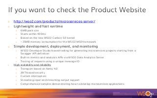 o  http://wso2.com/products/microservices-server/
o  Lightweight and fast runtime
o  6MB pack size
o  Starts within 400ms
o  Based on the new WSO2 Carbon 5.0 kernel
o  ~25MB memory consumption for the WSO2 MSS framework
o  Simple development, deployment, and monitoring
o  WSO2 Developer Studio-based tooling for generating microservices projects starting from a
Swagger API definition
o  Built-in metrics and analytics APIs via WSO2 Data Analytics Server
o  Tracing of requests using a unique message ID
o  High scalability and reliability
o  Transport based on Netty 4.0
o  JWT-based security
o  Custom interceptors
o  Streaming input and streaming output support
o  Comprehensive samples demonstrating how to develop microservices applications
83	
 