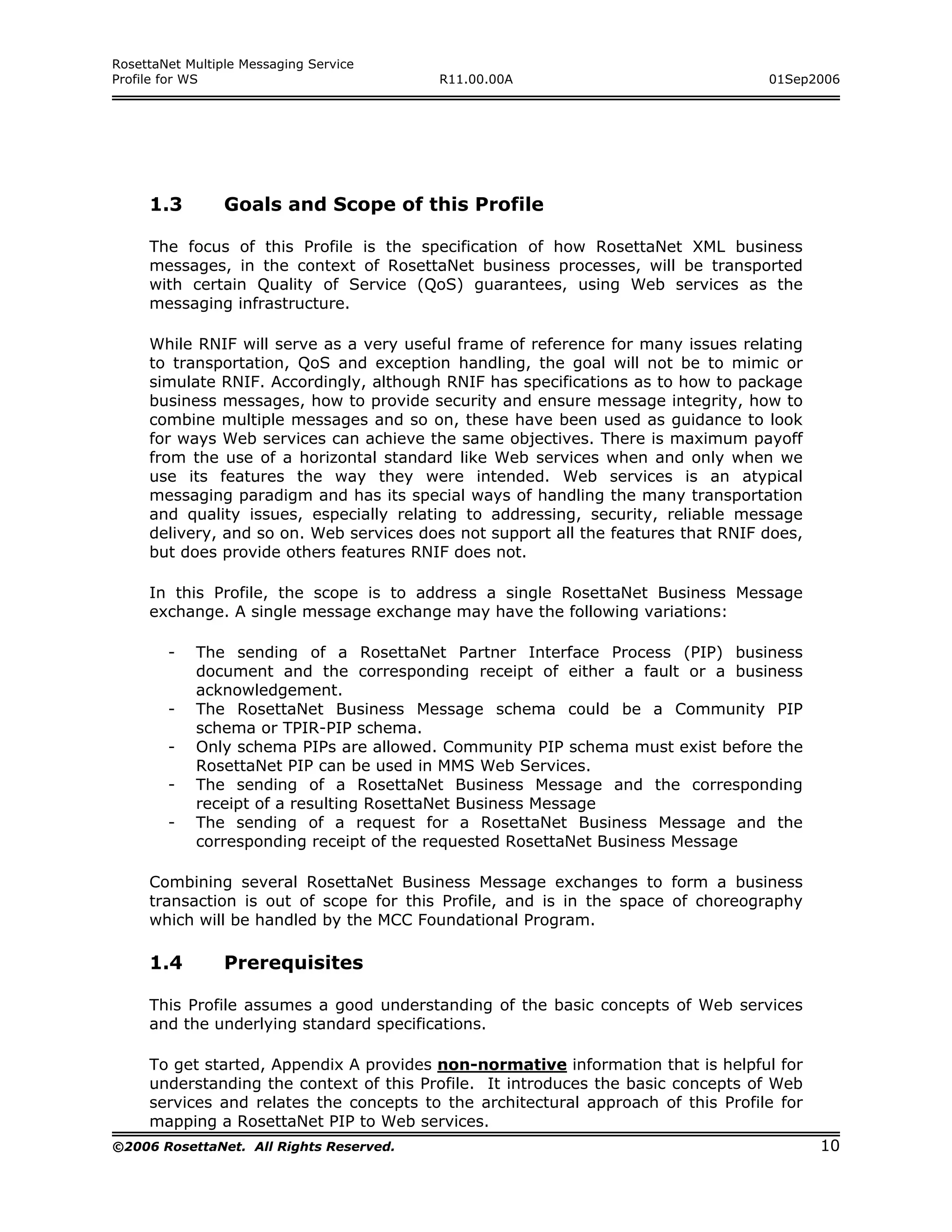 RosettaNet Multiple Messaging Service
Profile for WS                           R11.00.00A                                01Sep2006




     1.3         Goals and Scope of this Profile

     The focus of this Profile is the specification of how RosettaNet XML business
     messages, in the context of RosettaNet business processes, will be transported
     with certain Quality of Service (QoS) guarantees, using Web services as the
     messaging infrastructure.

     While RNIF will serve as a very useful frame of reference for many issues relating
     to transportation, QoS and exception handling, the goal will not be to mimic or
     simulate RNIF. Accordingly, although RNIF has specifications as to how to package
     business messages, how to provide security and ensure message integrity, how to
     combine multiple messages and so on, these have been used as guidance to look
     for ways Web services can achieve the same objectives. There is maximum payoff
     from the use of a horizontal standard like Web services when and only when we
     use its features the way they were intended. Web services is an atypical
     messaging paradigm and has its special ways of handling the many transportation
     and quality issues, especially relating to addressing, security, reliable message
     delivery, and so on. Web services does not support all the features that RNIF does,
     but does provide others features RNIF does not.

     In this Profile, the scope is to address a single RosettaNet Business Message
     exchange. A single message exchange may have the following variations:

        -   The sending of a RosettaNet Partner Interface Process (PIP) business
            document and the corresponding receipt of either a fault or a business
            acknowledgement.
        -   The RosettaNet Business Message schema could be a Community PIP
            schema or TPIR-PIP schema.
        -   Only schema PIPs are allowed. Community PIP schema must exist before the
            RosettaNet PIP can be used in MMS Web Services.
        -   The sending of a RosettaNet Business Message and the corresponding
            receipt of a resulting RosettaNet Business Message
        -   The sending of a request for a RosettaNet Business Message and the
            corresponding receipt of the requested RosettaNet Business Message

     Combining several RosettaNet Business Message exchanges to form a business
     transaction is out of scope for this Profile, and is in the space of choreography
     which will be handled by the MCC Foundational Program.

     1.4         Prerequisites

     This Profile assumes a good understanding of the basic concepts of Web services
     and the underlying standard specifications.

     To get started, Appendix A provides non-normative information that is helpful for
     understanding the context of this Profile. It introduces the basic concepts of Web
     services and relates the concepts to the architectural approach of this Profile for
     mapping a RosettaNet PIP to Web services.
©2006 RosettaNet. All Rights Reserved.                                                     10
 