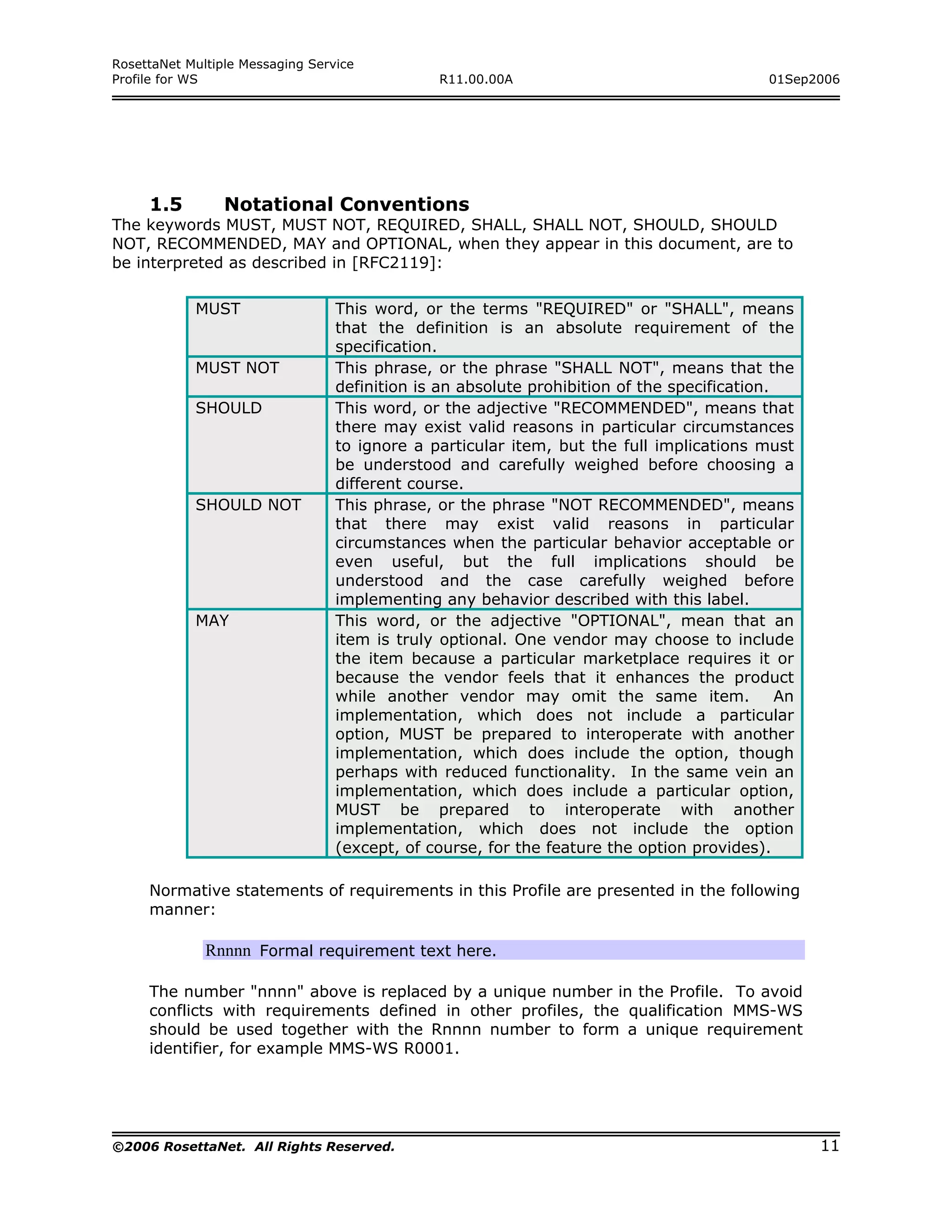 RosettaNet Multiple Messaging Service
Profile for WS                                  R11.00.00A                                  01Sep2006




     1.5         Notational Conventions
The keywords MUST, MUST NOT, REQUIRED, SHALL, SHALL NOT, SHOULD, SHOULD
NOT, RECOMMENDED, MAY and OPTIONAL, when they appear in this document, are to
be interpreted as described in [RFC2119]:

            MUST                  This word, or the terms "REQUIRED" or "SHALL", means
                                  that the definition is an absolute requirement of the
                                  specification.
            MUST NOT              This phrase, or the phrase "SHALL NOT", means that the
                                  definition is an absolute prohibition of the specification.
            SHOULD                This word, or the adjective "RECOMMENDED", means that
                                  there may exist valid reasons in particular circumstances
                                  to ignore a particular item, but the full implications must
                                  be understood and carefully weighed before choosing a
                                  different course.
            SHOULD NOT            This phrase, or the phrase "NOT RECOMMENDED", means
                                  that there may exist valid reasons in particular
                                  circumstances when the particular behavior acceptable or
                                  even useful, but the full implications should be
                                  understood and the case carefully weighed before
                                  implementing any behavior described with this label.
            MAY                   This word, or the adjective "OPTIONAL", mean that an
                                  item is truly optional. One vendor may choose to include
                                  the item because a particular marketplace requires it or
                                  because the vendor feels that it enhances the product
                                  while another vendor may omit the same item.                An
                                  implementation, which does not include a particular
                                  option, MUST be prepared to interoperate with another
                                  implementation, which does include the option, though
                                  perhaps with reduced functionality. In the same vein an
                                  implementation, which does include a particular option,
                                  MUST be prepared to interoperate with another
                                  implementation, which does not include the option
                                  (except, of course, for the feature the option provides).

     Normative statements of requirements in this Profile are presented in the following
     manner:

              Rnnnn Formal requirement text here.

     The number "nnnn" above is replaced by a unique number in the Profile. To avoid
     conflicts with requirements defined in other profiles, the qualification MMS-WS
     should be used together with the Rnnnn number to form a unique requirement
     identifier, for example MMS-WS R0001.




©2006 RosettaNet. All Rights Reserved.                                                             11
 
