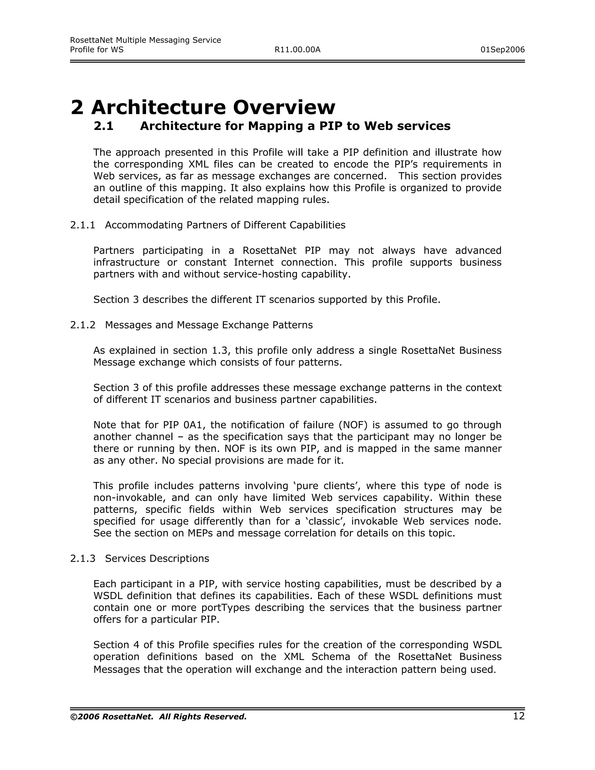 RosettaNet Multiple Messaging Service
Profile for WS                             R11.00.00A                                    01Sep2006




2 Architecture Overview
     2.1         Architecture for Mapping a PIP to Web services

     The approach presented in this Profile will take     a PIP definition and illustrate how
     the corresponding XML files can be created to        encode the PIP’s requirements in
     Web services, as far as message exchanges are        concerned. This section provides
     an outline of this mapping. It also explains how     this Profile is organized to provide
     detail specification of the related mapping rules.

2.1.1 Accommodating Partners of Different Capabilities

     Partners participating in a RosettaNet PIP may not always have advanced
     infrastructure or constant Internet connection. This profile supports business
     partners with and without service-hosting capability.

     Section 3 describes the different IT scenarios supported by this Profile.

2.1.2 Messages and Message Exchange Patterns

     As explained in section 1.3, this profile only address a single RosettaNet Business
     Message exchange which consists of four patterns.

     Section 3 of this profile addresses these message exchange patterns in the context
     of different IT scenarios and business partner capabilities.

     Note that for PIP 0A1, the notification of failure (NOF) is assumed to go through
     another channel – as the specification says that the participant may no longer be
     there or running by then. NOF is its own PIP, and is mapped in the same manner
     as any other. No special provisions are made for it.

     This profile includes patterns involving ‘pure clients’, where this type of node is
     non-invokable, and can only have limited Web services capability. Within these
     patterns, specific fields within Web services specification structures may be
     specified for usage differently than for a ‘classic’, invokable Web services node.
     See the section on MEPs and message correlation for details on this topic.

2.1.3 Services Descriptions

     Each participant in a PIP, with service hosting capabilities, must be described by a
     WSDL definition that defines its capabilities. Each of these WSDL definitions must
     contain one or more portTypes describing the services that the business partner
     offers for a particular PIP.

     Section 4 of this Profile specifies rules for the creation of the corresponding WSDL
     operation definitions based on the XML Schema of the RosettaNet Business
     Messages that the operation will exchange and the interaction pattern being used.



©2006 RosettaNet. All Rights Reserved.                                                           12
 