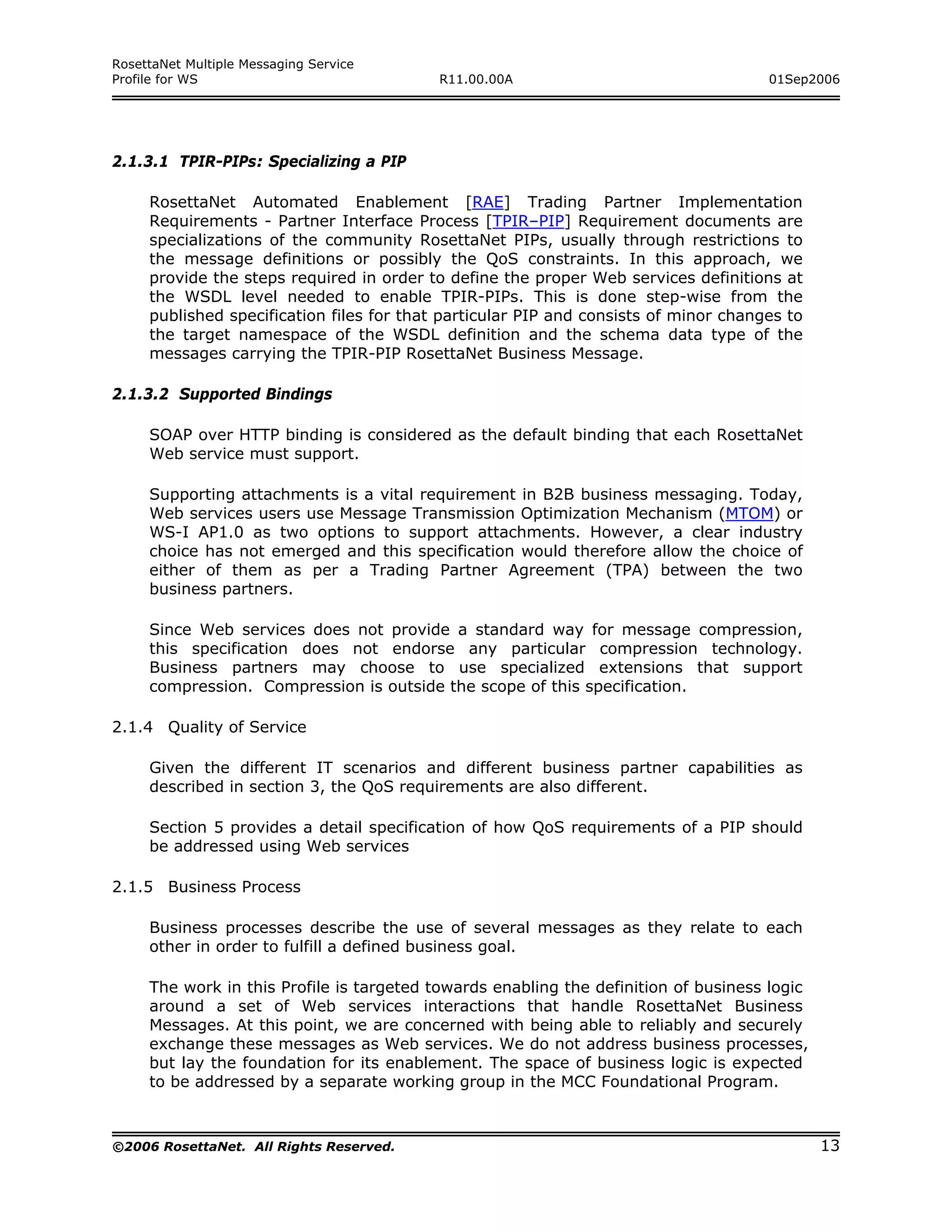 RosettaNet Multiple Messaging Service
Profile for WS                             R11.00.00A                                 01Sep2006




2.1.3.1 TPIR-PIPs: Specializing a PIP

     RosettaNet Automated Enablement [RAE] Trading Partner Implementation
     Requirements - Partner Interface Process [TPIR–PIP] Requirement documents are
     specializations of the community RosettaNet PIPs, usually through restrictions to
     the message definitions or possibly the QoS constraints. In this approach, we
     provide the steps required in order to define the proper Web services definitions at
     the WSDL level needed to enable TPIR-PIPs. This is done step-wise from the
     published specification files for that particular PIP and consists of minor changes to
     the target namespace of the WSDL definition and the schema data type of the
     messages carrying the TPIR-PIP RosettaNet Business Message.

2.1.3.2 Supported Bindings

     SOAP over HTTP binding is considered as the default binding that each RosettaNet
     Web service must support.

     Supporting attachments is a vital requirement in B2B business messaging. Today,
     Web services users use Message Transmission Optimization Mechanism (MTOM) or
     WS-I AP1.0 as two options to support attachments. However, a clear industry
     choice has not emerged and this specification would therefore allow the choice of
     either of them as per a Trading Partner Agreement (TPA) between the two
     business partners.

     Since Web services does not provide a standard way for message compression,
     this specification does not endorse any particular compression technology.
     Business partners may choose to use specialized extensions that support
     compression. Compression is outside the scope of this specification.

2.1.4 Quality of Service

     Given the different IT scenarios and different business partner capabilities as
     described in section 3, the QoS requirements are also different.

     Section 5 provides a detail specification of how QoS requirements of a PIP should
     be addressed using Web services

2.1.5 Business Process

     Business processes describe the use of several messages as they relate to each
     other in order to fulfill a defined business goal.

     The work in this Profile is targeted towards enabling the definition of business logic
     around a set of Web services interactions that handle RosettaNet Business
     Messages. At this point, we are concerned with being able to reliably and securely
     exchange these messages as Web services. We do not address business processes,
     but lay the foundation for its enablement. The space of business logic is expected
     to be addressed by a separate working group in the MCC Foundational Program.



©2006 RosettaNet. All Rights Reserved.                                                        13
 