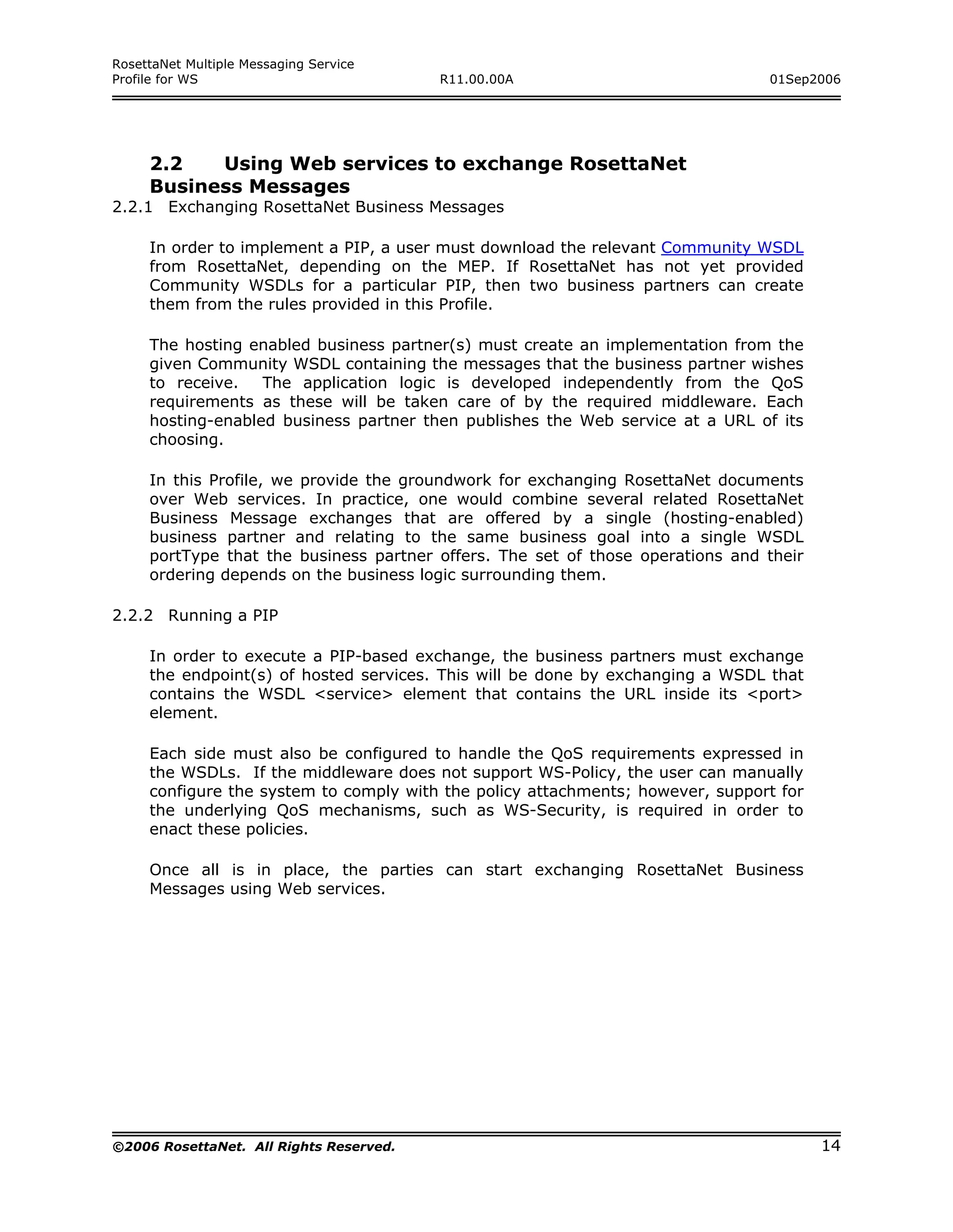 RosettaNet Multiple Messaging Service
Profile for WS                           R11.00.00A                             01Sep2006




     2.2   Using Web services to exchange RosettaNet
     Business Messages
2.2.1 Exchanging RosettaNet Business Messages

     In order to implement a PIP, a user must download the relevant Community WSDL
     from RosettaNet, depending on the MEP. If RosettaNet has not yet provided
     Community WSDLs for a particular PIP, then two business partners can create
     them from the rules provided in this Profile.

     The hosting enabled business partner(s) must create an implementation from the
     given Community WSDL containing the messages that the business partner wishes
     to receive.   The application logic is developed independently from the QoS
     requirements as these will be taken care of by the required middleware. Each
     hosting-enabled business partner then publishes the Web service at a URL of its
     choosing.

     In this Profile, we provide the groundwork for exchanging RosettaNet documents
     over Web services. In practice, one would combine several related RosettaNet
     Business Message exchanges that are offered by a single (hosting-enabled)
     business partner and relating to the same business goal into a single WSDL
     portType that the business partner offers. The set of those operations and their
     ordering depends on the business logic surrounding them.

2.2.2 Running a PIP

     In order to execute a PIP-based exchange, the business partners must exchange
     the endpoint(s) of hosted services. This will be done by exchanging a WSDL that
     contains the WSDL <service> element that contains the URL inside its <port>
     element.

     Each side must also be configured to handle the QoS requirements expressed in
     the WSDLs. If the middleware does not support WS-Policy, the user can manually
     configure the system to comply with the policy attachments; however, support for
     the underlying QoS mechanisms, such as WS-Security, is required in order to
     enact these policies.

     Once all is in place, the parties can start exchanging RosettaNet Business
     Messages using Web services.




©2006 RosettaNet. All Rights Reserved.                                                  14
 