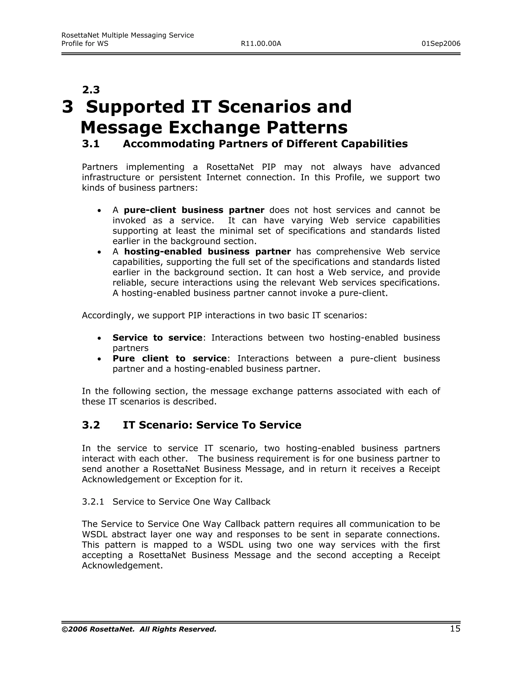 RosettaNet Multiple Messaging Service
Profile for WS                               R11.00.00A                                  01Sep2006




     2.3
3 Supported IT Scenarios and
  Message Exchange Patterns
     3.1         Accommodating Partners of Different Capabilities

     Partners implementing a RosettaNet PIP may not always have advanced
     infrastructure or persistent Internet connection. In this Profile, we support two
     kinds of business partners:

         •    A pure-client business partner does not host services and cannot be
              invoked as a service.       It can have varying Web service capabilities
              supporting at least the minimal set of specifications and standards listed
              earlier in the background section.
         •    A hosting-enabled business partner has comprehensive Web service
              capabilities, supporting the full set of the specifications and standards listed
              earlier in the background section. It can host a Web service, and provide
              reliable, secure interactions using the relevant Web services specifications.
              A hosting-enabled business partner cannot invoke a pure-client.

     Accordingly, we support PIP interactions in two basic IT scenarios:

         •    Service to service: Interactions between two hosting-enabled business
              partners
         •    Pure client to service: Interactions between a pure-client business
              partner and a hosting-enabled business partner.

     In the following section, the message exchange patterns associated with each of
     these IT scenarios is described.

     3.2         IT Scenario: Service To Service

     In the service to service IT scenario, two hosting-enabled business partners
     interact with each other. The business requirement is for one business partner to
     send another a RosettaNet Business Message, and in return it receives a Receipt
     Acknowledgement or Exception for it.

     3.2.1 Service to Service One Way Callback

     The Service to Service One Way Callback pattern requires all communication to be
     WSDL abstract layer one way and responses to be sent in separate connections.
     This pattern is mapped to a WSDL using two one way services with the first
     accepting a RosettaNet Business Message and the second accepting a Receipt
     Acknowledgement.




©2006 RosettaNet. All Rights Reserved.                                                           15
 