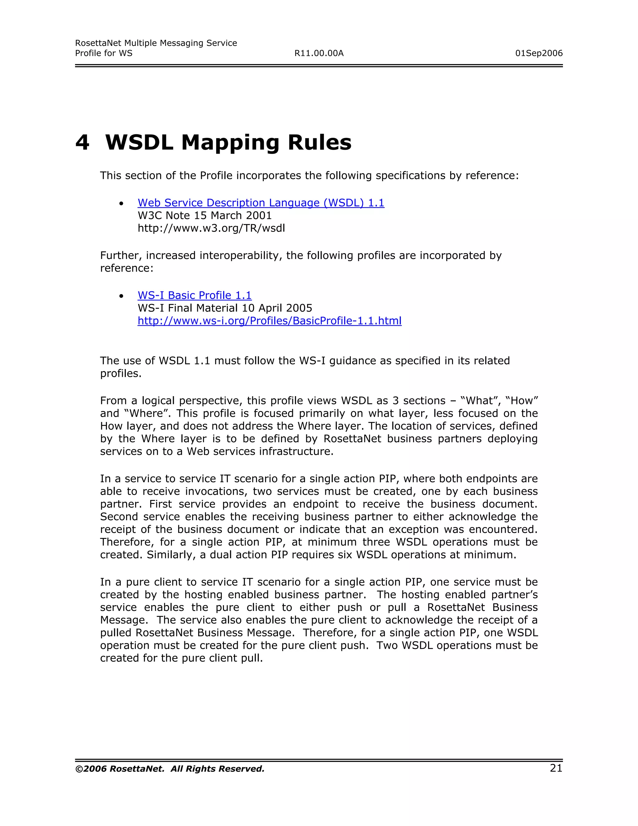 RosettaNet Multiple Messaging Service
Profile for WS                             R11.00.00A                                  01Sep2006




4 WSDL Mapping Rules
     This section of the Profile incorporates the following specifications by reference:

         •    Web Service Description Language (WSDL) 1.1
              W3C Note 15 March 2001
              http://www.w3.org/TR/wsdl

     Further, increased interoperability, the following profiles are incorporated by
     reference:

         •    WS-I Basic Profile 1.1
              WS-I Final Material 10 April 2005
              http://www.ws-i.org/Profiles/BasicProfile-1.1.html


     The use of WSDL 1.1 must follow the WS-I guidance as specified in its related
     profiles.

     From a logical perspective, this profile views WSDL as 3 sections – “What”, “How”
     and “Where”. This profile is focused primarily on what layer, less focused on the
     How layer, and does not address the Where layer. The location of services, defined
     by the Where layer is to be defined by RosettaNet business partners deploying
     services on to a Web services infrastructure.

     In a service to service IT scenario for a single action PIP, where both endpoints are
     able to receive invocations, two services must be created, one by each business
     partner. First service provides an endpoint to receive the business document.
     Second service enables the receiving business partner to either acknowledge the
     receipt of the business document or indicate that an exception was encountered.
     Therefore, for a single action PIP, at minimum three WSDL operations must be
     created. Similarly, a dual action PIP requires six WSDL operations at minimum.

     In a pure client to service IT scenario for a single action PIP, one service must be
     created by the hosting enabled business partner. The hosting enabled partner’s
     service enables the pure client to either push or pull a RosettaNet Business
     Message. The service also enables the pure client to acknowledge the receipt of a
     pulled RosettaNet Business Message. Therefore, for a single action PIP, one WSDL
     operation must be created for the pure client push. Two WSDL operations must be
     created for the pure client pull.




©2006 RosettaNet. All Rights Reserved.                                                       21
 