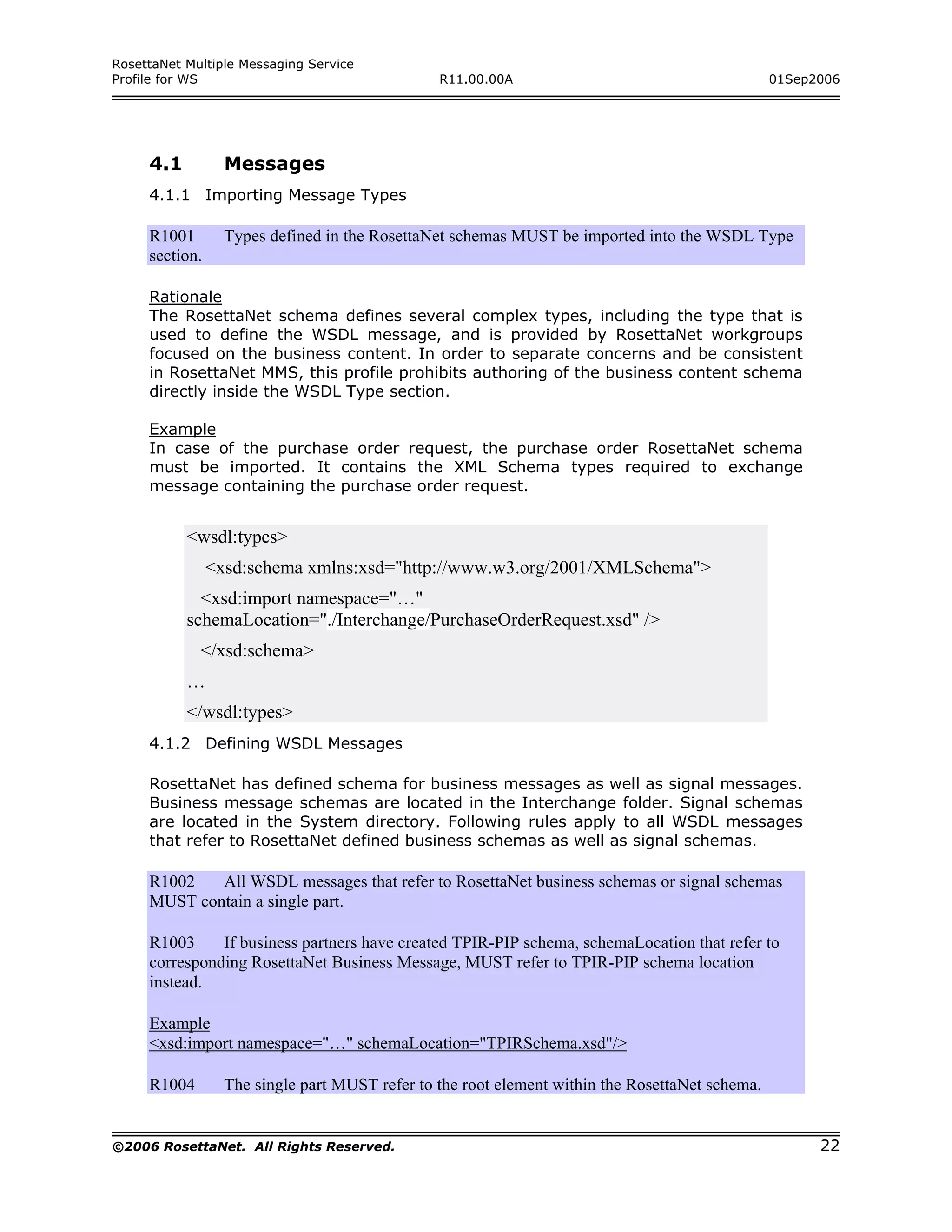 RosettaNet Multiple Messaging Service
Profile for WS                                  R11.00.00A                                       01Sep2006




     4.1          Messages
     4.1.1 Importing Message Types

     R1001        Types defined in the RosettaNet schemas MUST be imported into the WSDL Type
     section.

     Rationale
     The RosettaNet schema defines several complex types, including the type that is
     used to define the WSDL message, and is provided by RosettaNet workgroups
     focused on the business content. In order to separate concerns and be consistent
     in RosettaNet MMS, this profile prohibits authoring of the business content schema
     directly inside the WSDL Type section.

     Example
     In case of the purchase order request, the purchase order RosettaNet schema
     must be imported. It contains the XML Schema types required to exchange
     message containing the purchase order request.


           <wsdl:types>
                <xsd:schema xmlns:xsd="http://www.w3.org/2001/XMLSchema">
             <xsd:import namespace="…"
           schemaLocation="./Interchange/PurchaseOrderRequest.xsd" />
             </xsd:schema>
           …
           </wsdl:types>
     4.1.2 Defining WSDL Messages

     RosettaNet has defined schema for business messages as well as signal messages.
     Business message schemas are located in the Interchange folder. Signal schemas
     are located in the System directory. Following rules apply to all WSDL messages
     that refer to RosettaNet defined business schemas as well as signal schemas.

     R1002   All WSDL messages that refer to RosettaNet business schemas or signal schemas
     MUST contain a single part.

     R1003     If business partners have created TPIR-PIP schema, schemaLocation that refer to
     corresponding RosettaNet Business Message, MUST refer to TPIR-PIP schema location
     instead.

     Example
     <xsd:import namespace="…" schemaLocation="TPIRSchema.xsd"/>

     R1004        The single part MUST refer to the root element within the RosettaNet schema.


©2006 RosettaNet. All Rights Reserved.                                                                 22
 
