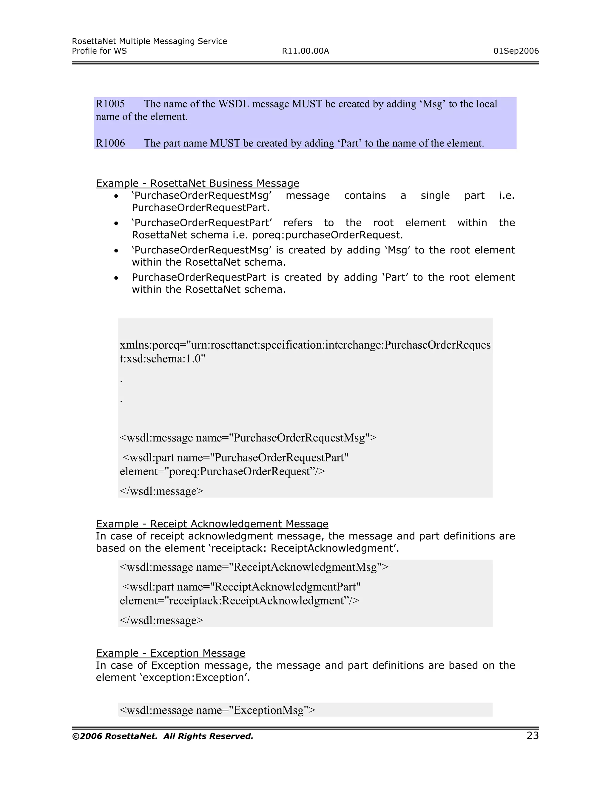 RosettaNet Multiple Messaging Service
Profile for WS                                   R11.00.00A                                      01Sep2006




     R1005     The name of the WSDL message MUST be created by adding ‘Msg’ to the local
     name of the element.

     R1006         The part name MUST be created by adding ‘Part’ to the name of the element.


     Example - RosettaNet Business Message
        • ‘PurchaseOrderRequestMsg’ message                   contains    a    single    part     i.e.
           PurchaseOrderRequestPart.
         •       ‘PurchaseOrderRequestPart’ refers to the root element                  within    the
                 RosettaNet schema i.e. poreq:purchaseOrderRequest.
         •       ‘PurchaseOrderRequestMsg’ is created by adding ‘Msg’ to the root element
                 within the RosettaNet schema.
         •       PurchaseOrderRequestPart is created by adding ‘Part’ to the root element
                 within the RosettaNet schema.




             xmlns:poreq="urn:rosettanet:specification:interchange:PurchaseOrderReques
             t:xsd:schema:1.0"
             .
             .


             <wsdl:message name="PurchaseOrderRequestMsg">
              <wsdl:part name="PurchaseOrderRequestPart"
             element="poreq:PurchaseOrderRequest”/>
             </wsdl:message>

     Example - Receipt Acknowledgement Message
     In case of receipt acknowledgment message, the message and part definitions are
     based on the element ‘receiptack: ReceiptAcknowledgment’.
             <wsdl:message name="ReceiptAcknowledgmentMsg">
              <wsdl:part name="ReceiptAcknowledgmentPart"
             element="receiptack:ReceiptAcknowledgment”/>
             </wsdl:message>

     Example - Exception Message
     In case of Exception message, the message and part definitions are based on the
     element ‘exception:Exception’.


             <wsdl:message name="ExceptionMsg">

©2006 RosettaNet. All Rights Reserved.                                                                   23
 