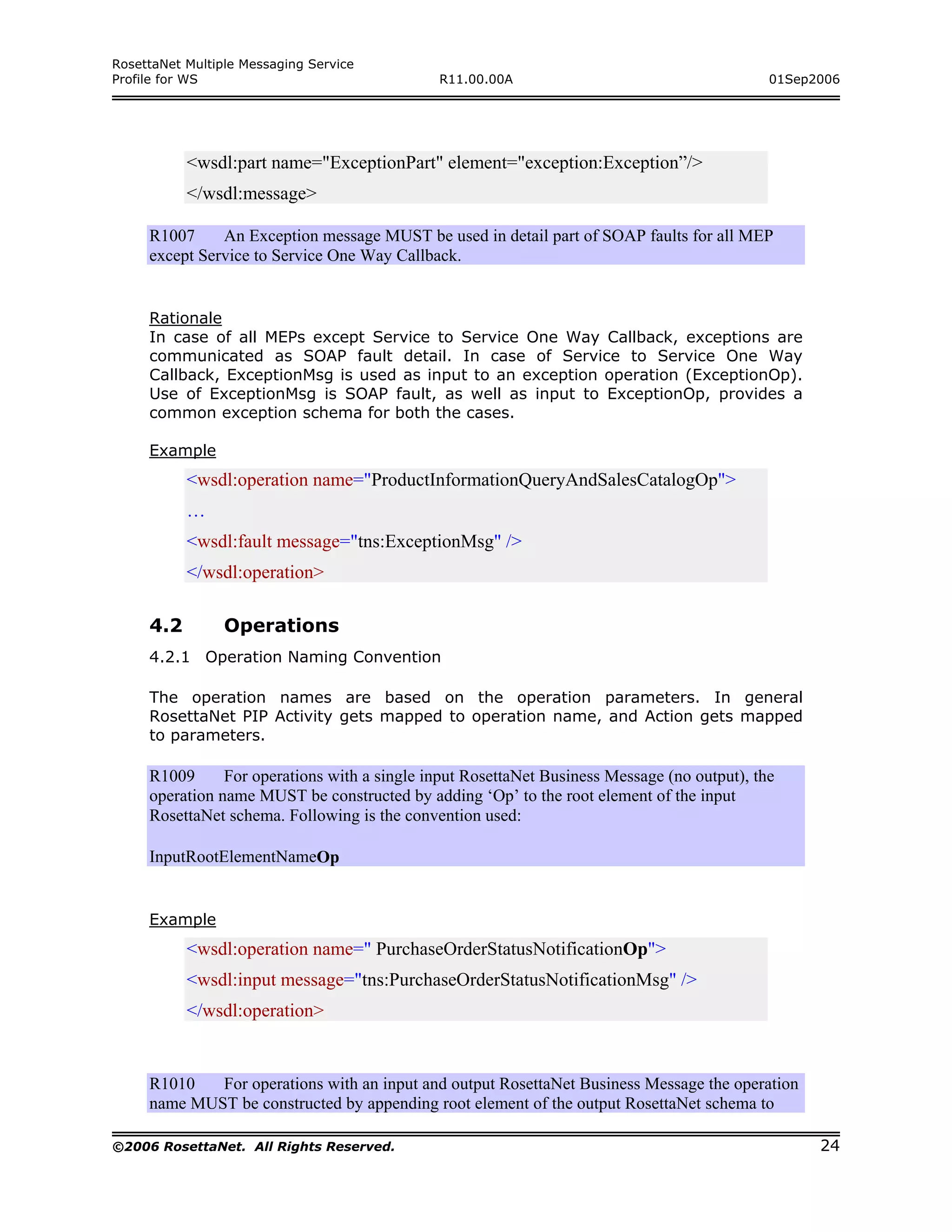 RosettaNet Multiple Messaging Service
Profile for WS                                R11.00.00A                                      01Sep2006




           <wsdl:part name="ExceptionPart" element="exception:Exception”/>
           </wsdl:message>

     R1007     An Exception message MUST be used in detail part of SOAP faults for all MEP
     except Service to Service One Way Callback.


     Rationale
     In case of all MEPs except Service to Service One Way Callback, exceptions are
     communicated as SOAP fault detail. In case of Service to Service One Way
     Callback, ExceptionMsg is used as input to an exception operation (ExceptionOp).
     Use of ExceptionMsg is SOAP fault, as well as input to ExceptionOp, provides a
     common exception schema for both the cases.

     Example
           <wsdl:operation name="ProductInformationQueryAndSalesCatalogOp">
           …
           <wsdl:fault message="tns:ExceptionMsg" />
           </wsdl:operation>

     4.2         Operations
     4.2.1 Operation Naming Convention

     The operation names are based on the operation parameters. In general
     RosettaNet PIP Activity gets mapped to operation name, and Action gets mapped
     to parameters.

     R1009      For operations with a single input RosettaNet Business Message (no output), the
     operation name MUST be constructed by adding ‘Op’ to the root element of the input
     RosettaNet schema. Following is the convention used:

     InputRootElementNameOp


     Example
           <wsdl:operation name=" PurchaseOrderStatusNotificationOp">
           <wsdl:input message="tns:PurchaseOrderStatusNotificationMsg" />
           </wsdl:operation>


     R1010   For operations with an input and output RosettaNet Business Message the operation
     name MUST be constructed by appending root element of the output RosettaNet schema to

©2006 RosettaNet. All Rights Reserved.                                                              24
 