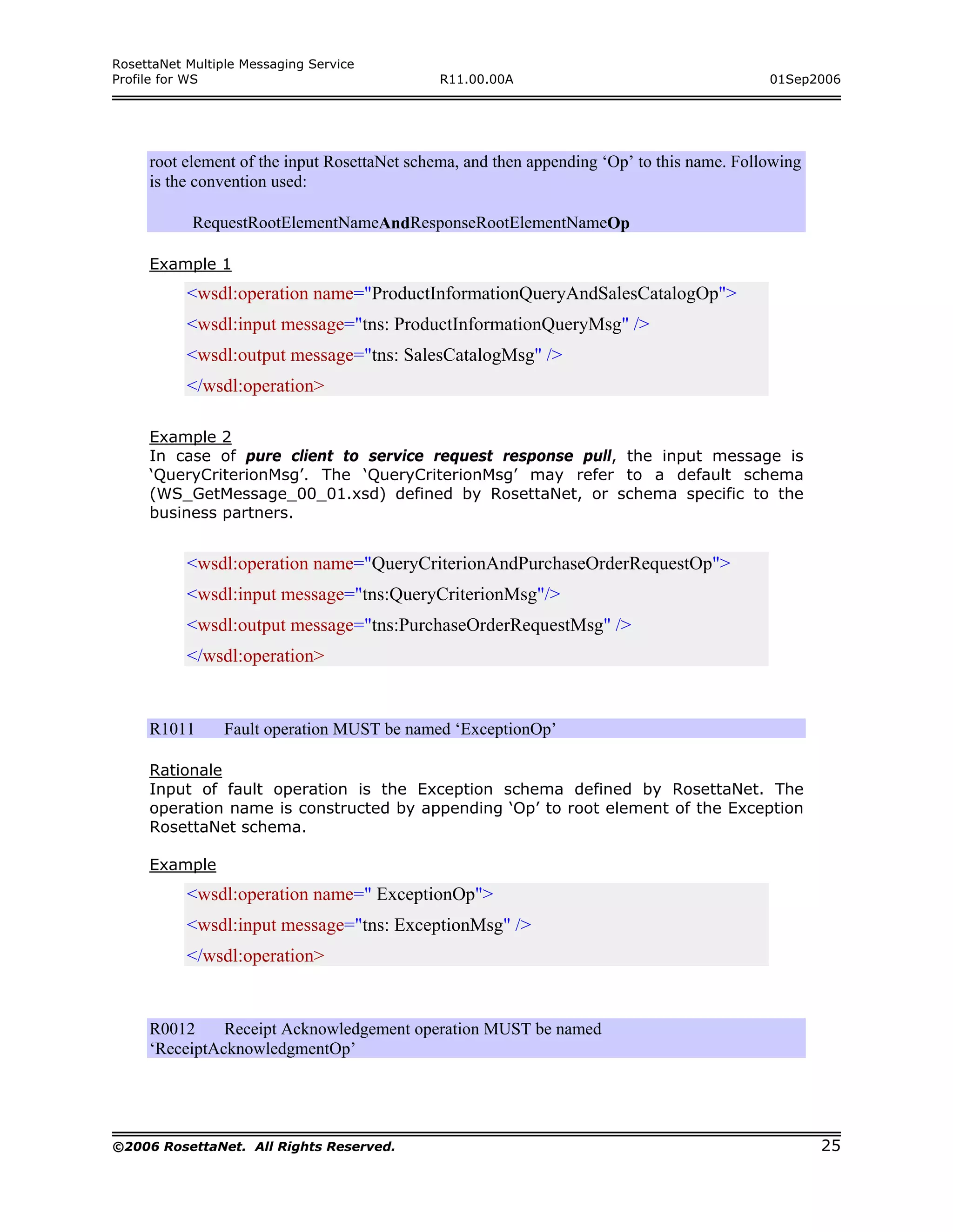 RosettaNet Multiple Messaging Service
Profile for WS                               R11.00.00A                                     01Sep2006




     root element of the input RosettaNet schema, and then appending ‘Op’ to this name. Following
     is the convention used:

            RequestRootElementNameAndResponseRootElementNameOp

     Example 1
           <wsdl:operation name="ProductInformationQueryAndSalesCatalogOp">
           <wsdl:input message="tns: ProductInformationQueryMsg" />
           <wsdl:output message="tns: SalesCatalogMsg" />
           </wsdl:operation>

     Example 2
     In case of pure client to service request response pull, the input message is
     ‘QueryCriterionMsg’. The ‘QueryCriterionMsg’ may refer to a default schema
     (WS_GetMessage_00_01.xsd) defined by RosettaNet, or schema specific to the
     business partners.


           <wsdl:operation name="QueryCriterionAndPurchaseOrderRequestOp">
           <wsdl:input message="tns:QueryCriterionMsg"/>
           <wsdl:output message="tns:PurchaseOrderRequestMsg" />
           </wsdl:operation>


     R1011       Fault operation MUST be named ‘ExceptionOp’

     Rationale
     Input of fault operation is the Exception schema defined by RosettaNet. The
     operation name is constructed by appending ‘Op’ to root element of the Exception
     RosettaNet schema.

     Example
           <wsdl:operation name=" ExceptionOp">
           <wsdl:input message="tns: ExceptionMsg" />
           </wsdl:operation>


     R0012     Receipt Acknowledgement operation MUST be named
     ‘ReceiptAcknowledgmentOp’




©2006 RosettaNet. All Rights Reserved.                                                              25
 